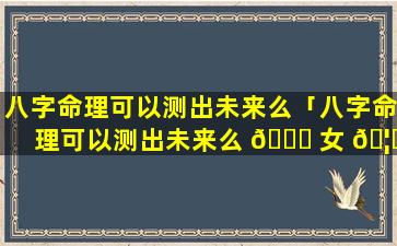 八字命理可以测出未来么「八字命理可以测出未来么 🐞 女 🦟 生」